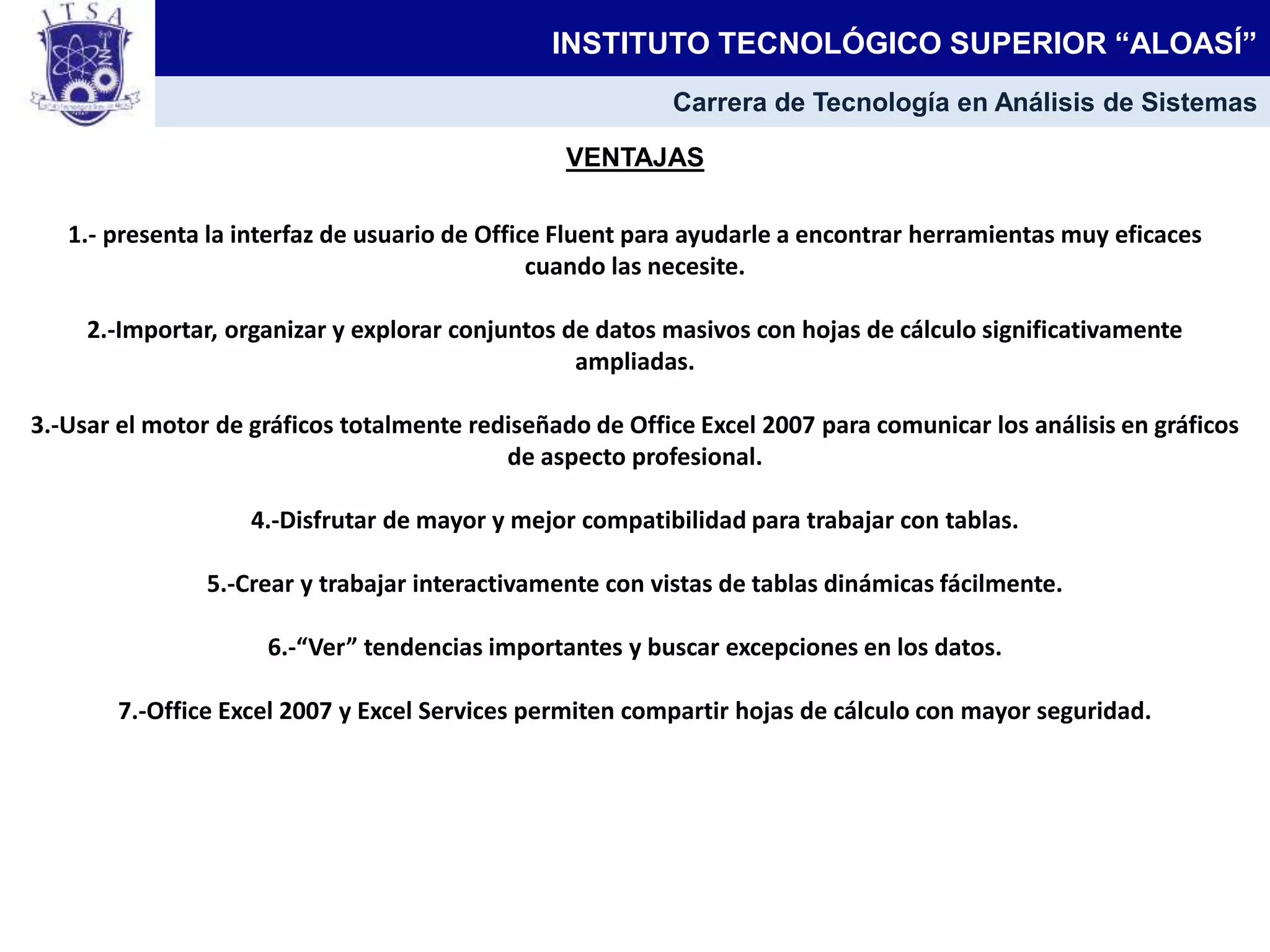VENTAJAS
1.- presenta la interfaz de usuario de Office Fluent para ayudarle a encontrar herramientas muy eficaces
cuando las necesite.
2.-Importar, organizar y explorar conjuntos de datos masivos con hojas de cálculo significativamente
ampliadas.
3.-Usar el motor de gráficos totalmente rediseñado de Office Excel 2007 para comunicar los análisis en gráficos
de aspecto profesional.
4.-Disfrutar de mayor y mejor compatibilidad para trabajar con tablas.
5.-Crear y trabajar interactivamente con vistas de tablas dinámicas fácilmente.
6.-“Ver” tendencias importantes y buscar excepciones en los datos.
7.-Office Excel 2007 y Excel Services permiten compartir hojas de cálculo con mayor seguridad.
INSTITUTO TECNOLÓGICO SUPERIOR “ALOASÍ”
Carrera de Tecnología en Análisis de Sistemas
 