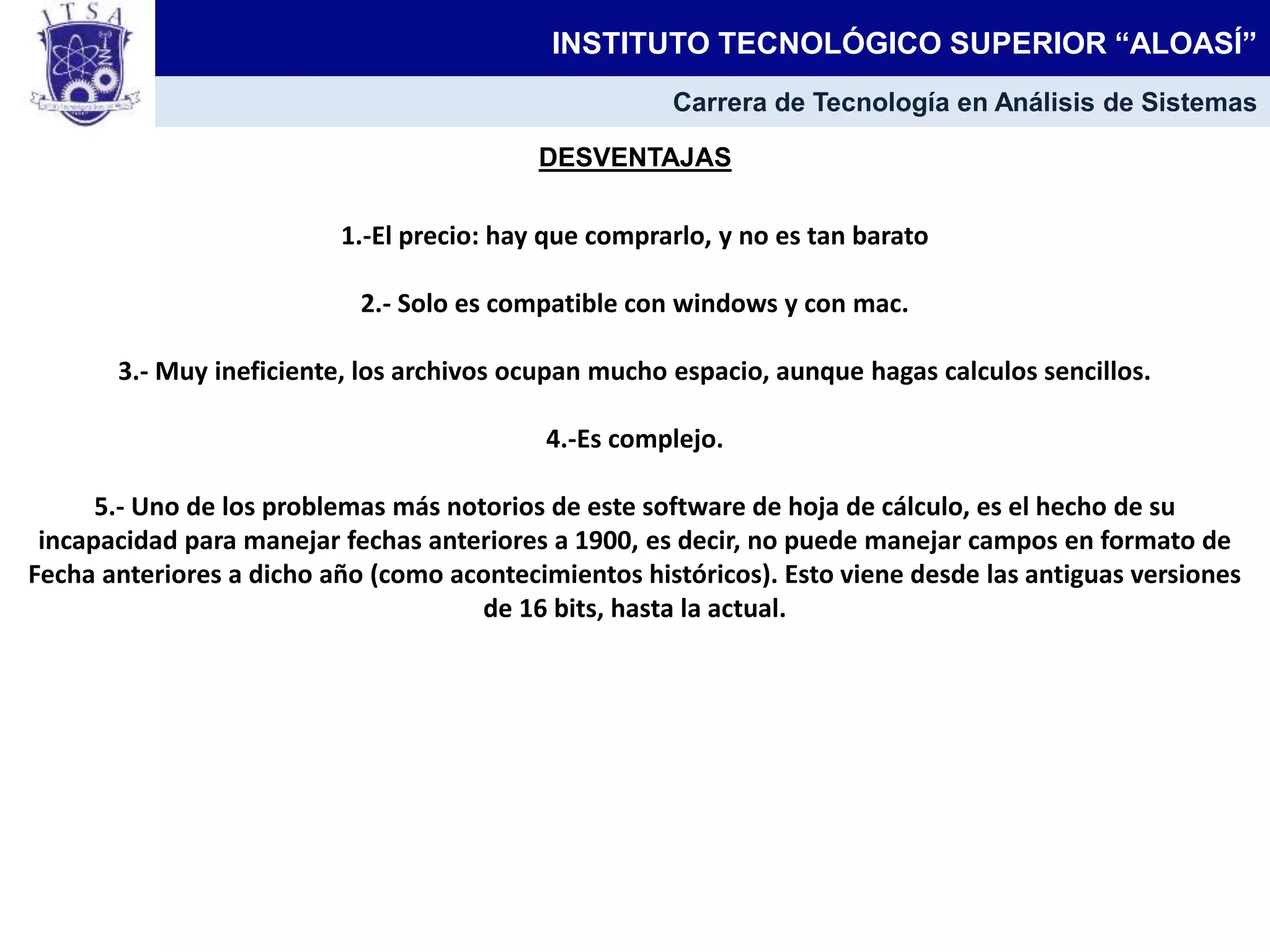 DESVENTAJAS
1.-El precio: hay que comprarlo, y no es tan barato
2.- Solo es compatible con windows y con mac.
3.- Muy ineficiente, los archivos ocupan mucho espacio, aunque hagas calculos sencillos.
4.-Es complejo.
5.- Uno de los problemas más notorios de este software de hoja de cálculo, es el hecho de su
incapacidad para manejar fechas anteriores a 1900, es decir, no puede manejar campos en formato de
Fecha anteriores a dicho año (como acontecimientos históricos). Esto viene desde las antiguas versiones
de 16 bits, hasta la actual.
INSTITUTO TECNOLÓGICO SUPERIOR “ALOASÍ”
Carrera de Tecnología en Análisis de Sistemas
 