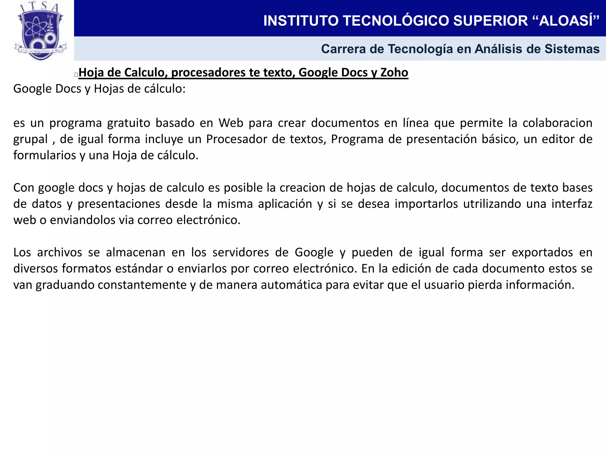 Hoja de Calculo, procesadores te texto, Google Docs y Zoho
Google Docs y Hojas de cálculo:
es un programa gratuito basado en Web para crear documentos en línea que permite la colaboracion
grupal , de igual forma incluye un Procesador de textos, Programa de presentación básico, un editor de
formularios y una Hoja de cálculo.
Con google docs y hojas de calculo es posible la creacion de hojas de calculo, documentos de texto bases
de datos y presentaciones desde la misma aplicación y si se desea importarlos utrilizando una interfaz
web o enviandolos via correo electrónico.
Los archivos se almacenan en los servidores de Google y pueden de igual forma ser exportados en
diversos formatos estándar o enviarlos por correo electrónico. En la edición de cada documento estos se
van graduando constantemente y de manera automática para evitar que el usuario pierda información.
INSTITUTO TECNOLÓGICO SUPERIOR “ALOASÍ”
Carrera de Tecnología en Análisis de Sistemas
 