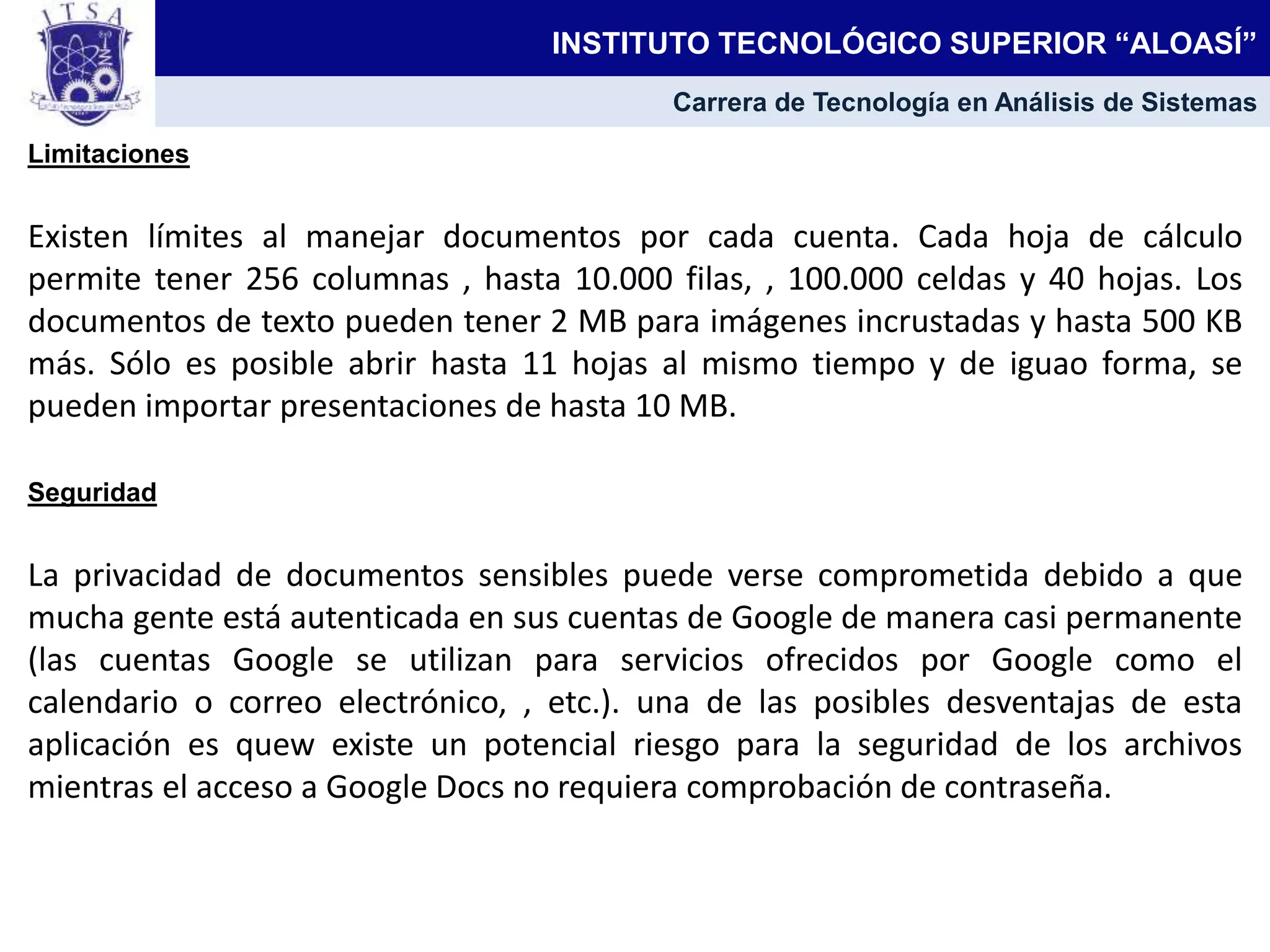 Limitaciones
Existen límites al manejar documentos por cada cuenta. Cada hoja de cálculo
permite tener 256 columnas , hasta 10.000 filas, , 100.000 celdas y 40 hojas. Los
documentos de texto pueden tener 2 MB para imágenes incrustadas y hasta 500 KB
más. Sólo es posible abrir hasta 11 hojas al mismo tiempo y de iguao forma, se
pueden importar presentaciones de hasta 10 MB.
Seguridad
La privacidad de documentos sensibles puede verse comprometida debido a que
mucha gente está autenticada en sus cuentas de Google de manera casi permanente
(las cuentas Google se utilizan para servicios ofrecidos por Google como el
calendario o correo electrónico, , etc.). una de las posibles desventajas de esta
aplicación es quew existe un potencial riesgo para la seguridad de los archivos
mientras el acceso a Google Docs no requiera comprobación de contraseña.
INSTITUTO TECNOLÓGICO SUPERIOR “ALOASÍ”
Carrera de Tecnología en Análisis de Sistemas
 