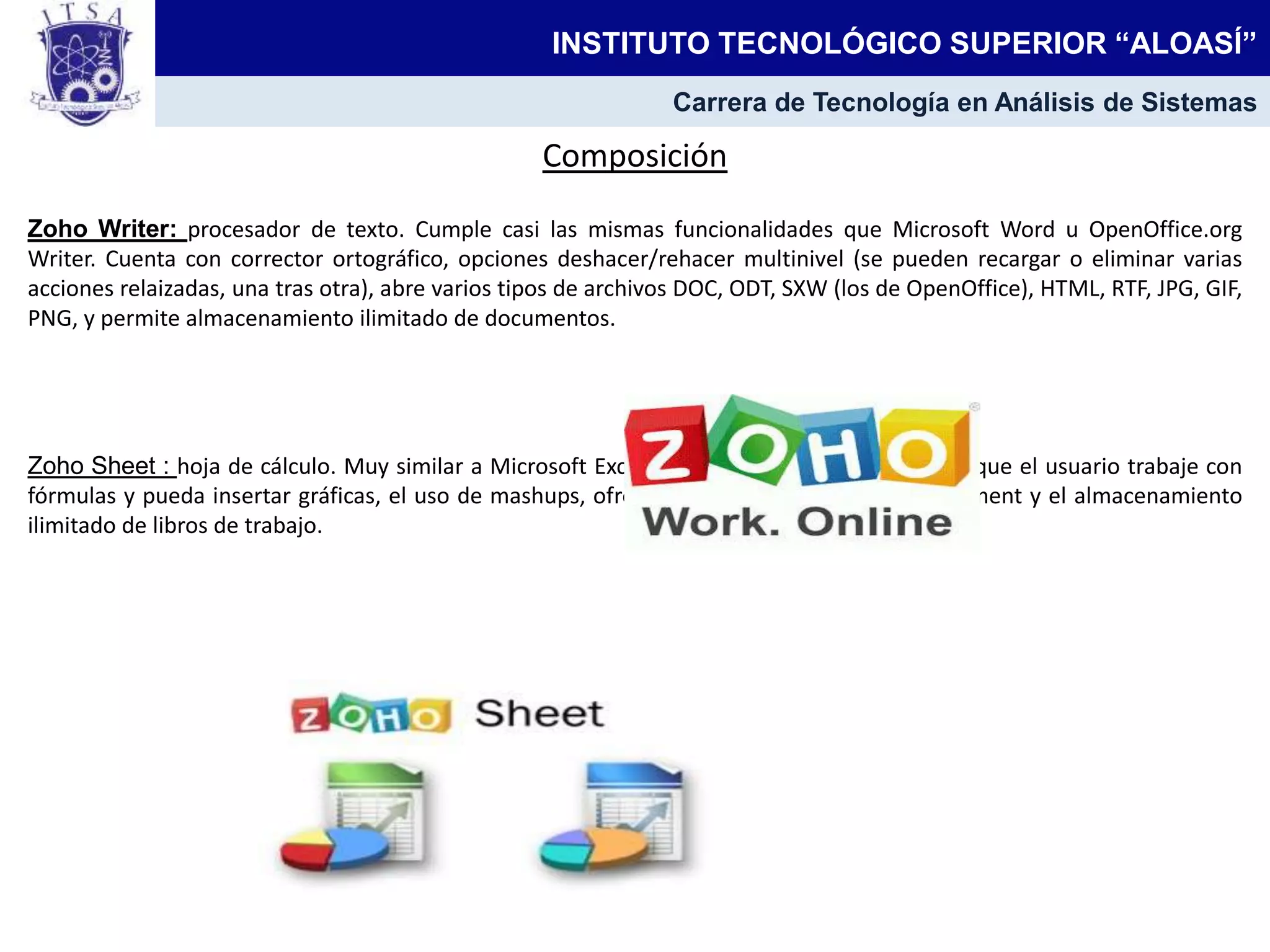 Composición
Zoho Writer: procesador de texto. Cumple casi las mismas funcionalidades que Microsoft Word u OpenOffice.org
Writer. Cuenta con corrector ortográfico, opciones deshacer/rehacer multinivel (se pueden recargar o eliminar varias
acciones relaizadas, una tras otra), abre varios tipos de archivos DOC, ODT, SXW (los de OpenOffice), HTML, RTF, JPG, GIF,
PNG, y permite almacenamiento ilimitado de documentos.
Zoho Sheet : hoja de cálculo. Muy similar a Microsoft Excel u OpenOffice.org Calc. Permite que el usuario trabaje con
fórmulas y pueda insertar gráficas, el uso de mashups, ofrece soporte al formato OpenDocument y el almacenamiento
ilimitado de libros de trabajo.
INSTITUTO TECNOLÓGICO SUPERIOR “ALOASÍ”
Carrera de Tecnología en Análisis de Sistemas
 