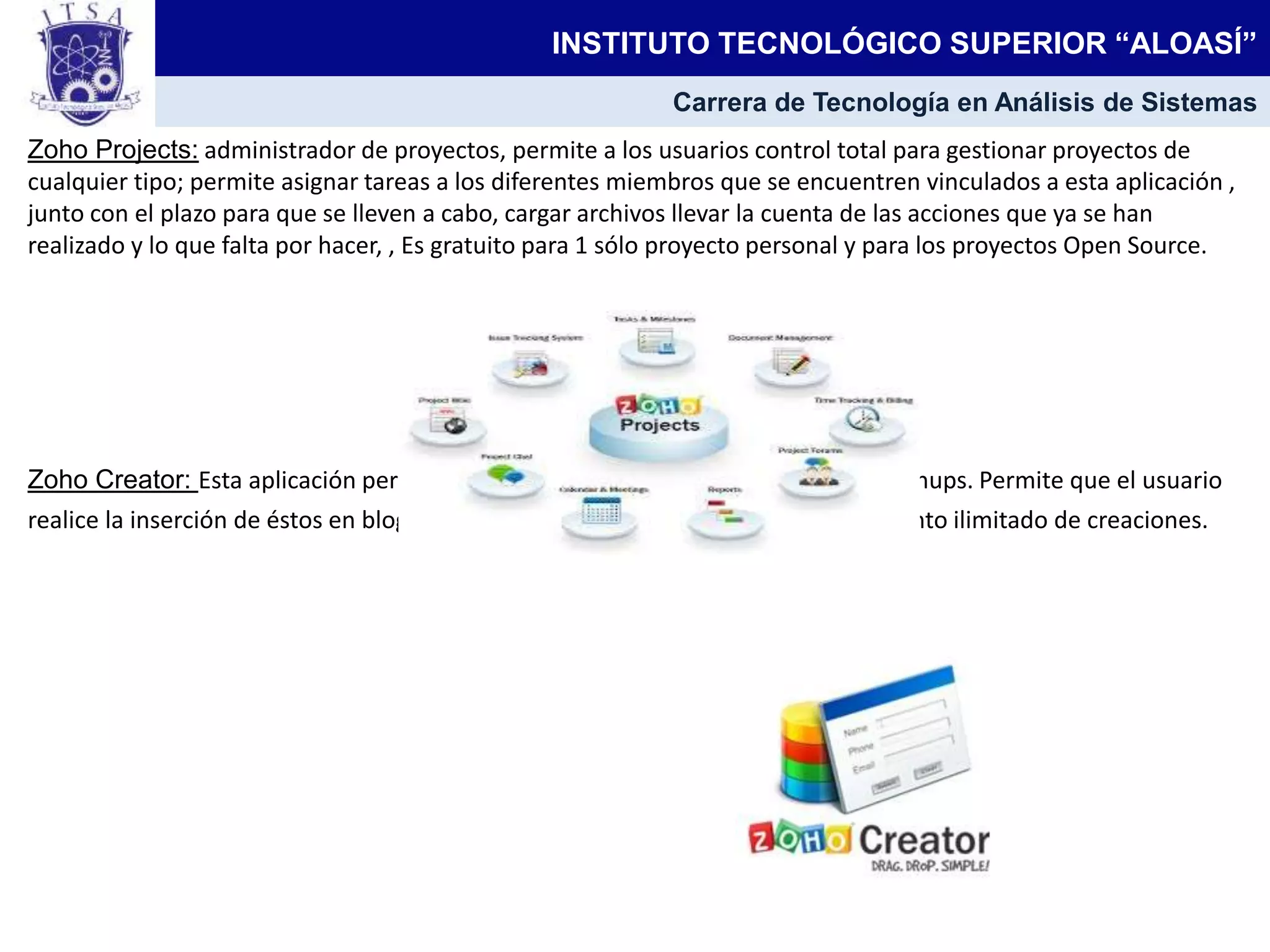 Zoho Projects: administrador de proyectos, permite a los usuarios control total para gestionar proyectos de
cualquier tipo; permite asignar tareas a los diferentes miembros que se encuentren vinculados a esta aplicación ,
junto con el plazo para que se lleven a cabo, cargar archivos llevar la cuenta de las acciones que ya se han
realizado y lo que falta por hacer, , Es gratuito para 1 sólo proyecto personal y para los proyectos Open Source.
Zoho Creator: Esta aplicación permite la creación de mini-aplicaciones web y mashups. Permite que el usuario
realice la inserción de éstos en blogs u otros sitios web, y cuenta con almacenamiento ilimitado de creaciones.
INSTITUTO TECNOLÓGICO SUPERIOR “ALOASÍ”
Carrera de Tecnología en Análisis de Sistemas
 