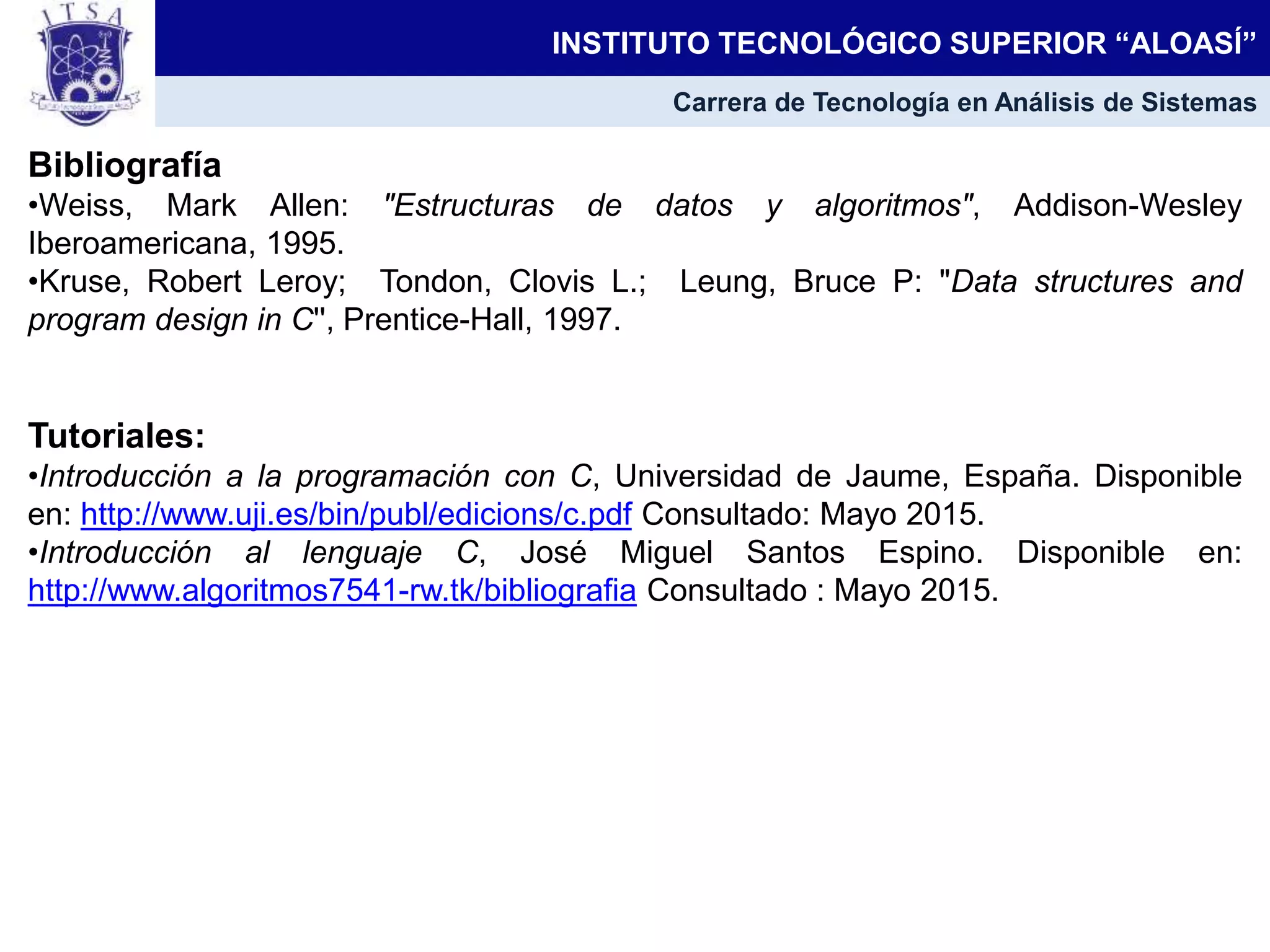Bibliografía
•Weiss, Mark Allen: "Estructuras de datos y algoritmos", Addison-Wesley
Iberoamericana, 1995.
•Kruse, Robert Leroy; Tondon, Clovis L.; Leung, Bruce P: "Data structures and
program design in C'', Prentice-Hall, 1997.
Tutoriales:
•Introducción a la programación con C, Universidad de Jaume, España. Disponible
en: http://www.uji.es/bin/publ/edicions/c.pdf Consultado: Mayo 2015.
•Introducción al lenguaje C, José Miguel Santos Espino. Disponible en:
http://www.algoritmos7541-rw.tk/bibliografia Consultado : Mayo 2015.
INSTITUTO TECNOLÓGICO SUPERIOR “ALOASÍ”
Carrera de Tecnología en Análisis de Sistemas
 