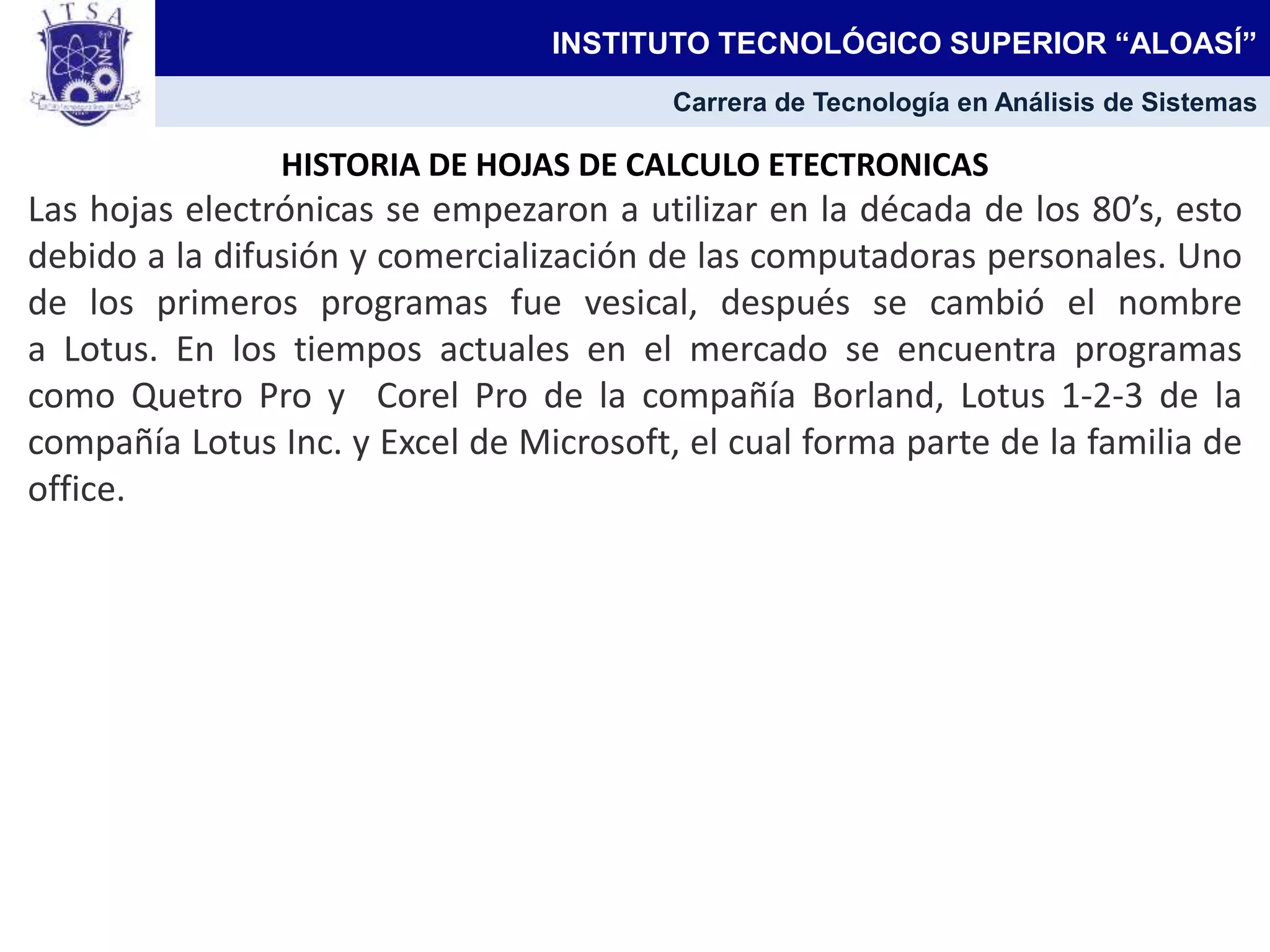 HISTORIA DE HOJAS DE CALCULO ETECTRONICAS
Las hojas electrónicas se empezaron a utilizar en la década de los 80’s, esto
debido a la difusión y comercialización de las computadoras personales. Uno
de los primeros programas fue vesical, después se cambió el nombre
a Lotus. En los tiempos actuales en el mercado se encuentra programas
como Quetro Pro y Corel Pro de la compañía Borland, Lotus 1-2-3 de la
compañía Lotus Inc. y Excel de Microsoft, el cual forma parte de la familia de
office.
INSTITUTO TECNOLÓGICO SUPERIOR “ALOASÍ”
Carrera de Tecnología en Análisis de Sistemas
 