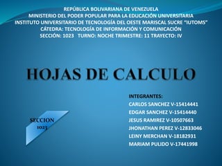 REPÚBLICA BOLIVARIANA DE VENEZUELA
MINISTERIO DEL PODER POPULAR PARA LA EDUCACIÓN UNIVERSITARIA
INSTITUTO UNIVERSITARIO DE TECNOLOGÍA DEL OESTE MARISCAL SUCRE “IUTOMS”
CÁTEDRA: TECNOLOGÍA DE INFORMACIÓN Y COMUNICACIÓN
SECCIÓN: 1023 TURNO: NOCHE TRIMESTRE: 11 TRAYECTO: IV
INTEGRANTES:
CARLOS SANCHEZ V-15414441
EDGAR SANCHEZ V-15414440
JESUS RAMIREZ V-10507663
JHONATHAN PEREZ V-12833046
LEINY MERCHAN V-18182931
MARIAM PULIDO V-17441998
SECCION
1023
 