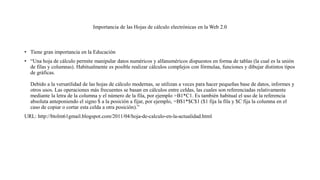 Importancia de las Hojas de cálculo electrónicas en la Web 2.0
• Tiene gran importancia en la Educación
• “Una hoja de cálculo permite manipular datos numéricos y alfanuméricos dispuestos en forma de tablas (la cual es la unión
de filas y columnas). Habitualmente es posible realizar cálculos complejos con fórmulaa, funciones y dibujar distintos tipos
de gráficas.
Debido a la versatilidad de las hojas de cálculo modernas, se utilizan a veces para hacer pequeñas base de datos, informes y
otros usos. Las operaciones más frecuentes se basan en cálculos entre celdas, las cuales son referenciadas relativamente
mediante la letra de la columna y el número de la fila, por ejemplo =B1*C1. Es también habitual el uso de la referencia
absoluta anteponiendo el signo $ a la posición a fijar, por ejemplo, =B$1*$C$1 ($1 fija la fila y $C fija la columna en el
caso de copiar o cortar esta celda a otra posición).”
URL: http://btolm61gmail.blogspot.com/2011/04/hoja-de-calculo-en-la-actualidad.html
 