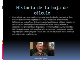 Historia de la hoja de 
cálculo 
 En el año de 1971 se creo el concepto de hoja de cálculo electrónica . Dan 
Bricklin es el inventor aceptado de la hojas de cálculo. Bricklin contó 
la historia de un profesor de la universidad que hizo una tabla de cálculos en 
una pizarra. Cuando el profesor encontró un error, tuvo que borrar y 
reescribir una gran cantidad de pasos de forma muy tediosa, impulsando a 
Bricklin a pensar que podría replicar el proceso en un computador, usando 
el paradigma tablero/hoja de cálculo para ver los resultados de las fórmulas 
que intervenían en el proceso. 
DAN BRICKLIN 
 