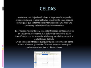 CELDAS 
La celda de una hoja de cálculo es el lugar donde se pueden 
introducir datos o realizar cálculos, visualmente es un espacio 
rectangular que se forma en la intersección de una fila y una 
columna y se les identifica con un nombre. 
Las filas son horizontales y están identificadas por los números 
en secuencia ascendente. Las columnas en cambio están 
identificadas con las letras del alfabeto y van de forma vertical 
en la Hoja de Cálculo. 
En las celdas se introduce cualquier tipo de información como 
texto o números, y también fórmulas o instrucciones para 
realizar un determinado cálculo o tarea. 
 