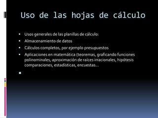 Uso de las hojas de cálculo 
 Usos generales de las planillas de cálculo: 
 Almacenamiento de datos 
 Cálculos completos, por ejemplo presupuestos 
 Aplicaciones en matemática (teoremas, graficando funciones 
polinominales, aproximación de raíces irracionales, hipótesis 
comparaciones, estadísticas, encuestas… 
 
 
