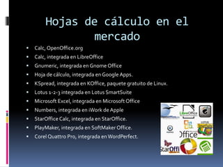 Hojas de cálculo en el 
mercado 
 Calc,OpenOffice.org 
 Calc, integrada en LibreOffice 
 Gnumeric, integrada en GnomeOffice 
 Hoja de cálculo, integrada en Google Apps. 
 KSpread, integrada en KOffice, paquete gratuito de Linux. 
 Lotus 1-2-3 integrada en Lotus SmartSuite 
 Microsoft Excel, integrada en Microsoft Office 
 Numbers, integrada en iWork de Apple 
 StarOffice Calc, integrada en StarOffice. 
 PlayMaker, integrada en SoftMakerOffice. 
 Corel Quattro Pro, integrada enWordPerfect. 
