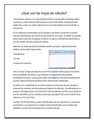 ¿Qué son las hojas de cálculo? 
Una hoja de cálculo es un tipo de documento, que permite manipular datos 
numéricos y alfanuméricos dispuestos en forma de tablas compuestas por 
celdas (las cuales se suelen organizar en una matriz bidimensional de filas y 
columnas). 
Es un software a través del cual se pueden usar datos numéricos y realizar 
cálculos automáticos de números que están en una tabla. También es posible 
automatizar cálculos complejos al utilizar una gran cantidad de parámetros y 
al crear tablas llamadas hojas de trabajo. 
Además, las hojas de cálculo también pueden producir representaciones 
gráficas de los datos ingresados: 
Histogramas 
Curvas 
Cuadros de sectores 
Por lo tanto, la hoja de cálculo es una herramienta multiuso que sirve tanto 
para actividades de oficina, que implican la organización de grandes 
cantidades de datos, como para niveles estratégicos y de toma de decisiones 
al crear representaciones gráficas de la información sintetizada. 
La celda es la unidad básica de información en la hoja de cálculo, donde se 
insertan los valores y las fórmulas que realizan los cálculos, visualmente es un 
espacio rectangular que se forma en la intersección de una fila y una columna 
y se les identifica con un nombre, como por ejemplo C4 (C es el nombre de la 
columna y 4 el de la fila). 
Las filas son horizontales y están identificadas por los números en secuencia 
ascendente. Las columnas en cambio están identificadas con las letras del 
alfabeto y van de forma vertical en la Hoja de Cálculo 
 
