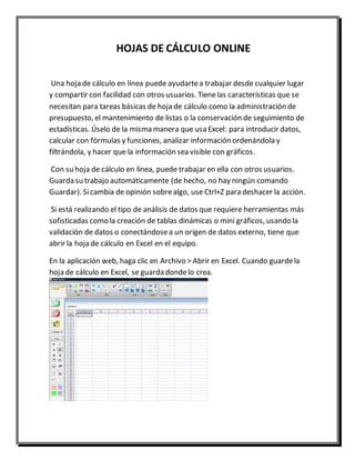 HOJAS DE CÁLCULO ONLINE 
Una hoja de cálculo en línea puede ayudarte a trabajar desde cualquier lugar 
y compartir con facilidad con otros usuarios. Tiene las características que se 
necesitan para tareas básicas de hoja de cálculo como la administración de 
presupuesto, el mantenimiento de listas o la conservación de seguimiento de 
estadísticas. Úselo de la misma manera que usa Excel: para introducir datos, 
calcular con fórmulas y funciones, analizar información ordenándola y 
filtrándola, y hacer que la información sea visible con gráficos. 
Con su hoja de cálculo en línea, puede trabajar en ella con otros usuarios. 
Guarda su trabajo automáticamente (de hecho, no hay ningún comando 
Guardar). Si cambia de opinión sobre algo, use Ctrl+Z para deshacer la acción. 
Si está realizando el tipo de análisis de datos que requiere herramientas más 
sofisticadas como la creación de tablas dinámicas o mini gráficos, usando la 
validación de datos o conectándose a un origen de datos externo, tiene que 
abrir la hoja de cálculo en Excel en el equipo. 
En la aplicación web, haga clic en Archivo > Abrir en Excel. Cuando guarde la 
hoja de cálculo en Excel, se guarda donde lo crea. 
 