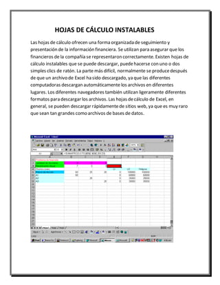 HOJAS DE CÁLCULO INSTALABLES 
Las hojas de cálculo ofrecen una forma organizada de seguimiento y 
presentación de la información financiera. Se utilizan para asegurar que los 
financieros de la compañía se representaron correctamente. Existen hojas de 
cálculo instalables que se puede descargar, puede hacerse con uno o dos 
simples clics de ratón. La parte más difícil, normalmente se produce después 
de que un archivo de Excel ha sido descargado, ya que las diferentes 
computadoras descargan automáticamente los archivos en diferentes 
lugares. Los diferentes navegadores también utilizan ligeramente diferentes 
formatos para descargar los archivos. Las hojas de cálculo de Excel, en 
general, se pueden descargar rápidamente de sitios web, ya que es muy raro 
que sean tan grandes como archivos de bases de datos. 
