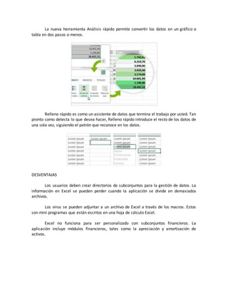La nueva herramienta Análisis rápido permite convertir los datos en un gráfico o 
tabla en dos pasos o menos. 
Relleno rápido es como un asistente de datos que termina el trabajo por usted. Tan 
pronto como detecta lo que desea hacer, Relleno rápido introduce el resto de los datos de 
una sola vez, siguiendo el patrón que reconoce en los datos. 
DESVENTAJAS 
Los usuarios deben crear directorios de subconjuntos para la gestión de datos. La 
información en Excel se pueden perder cuando la aplicación se divide en demasiados 
archivos. 
Los virus se pueden adjuntar a un archivo de Excel a través de los macros. Estos 
son mini programas que están escritos en una hoja de cálculo Excel. 
Excel no funciona para ser personalizado con subconjuntos financieros. La 
aplicación incluye módulos financieros, tales como la apreciación y amortización de 
activos. 
