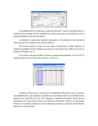 La multiplicación se realiza por medio del operador * (que se visualiza como un 
asterisco). Por ejemplo =b1*c3, multiplica los valores que hay en las celdas b1 y c3. Se 
pueden multiplicar más de dos celdas. 
La división se realiza por medio del operador /. Por ejemplo =b1/c3, divide el 
valor que hay en la celda b1 por el de la celda c3. 
Si se desea elevar el valor de una celda al exponente n, debe utilizarse el 
símbolo circunflejo (^). Por ejemplo, para elevar el contenido de la celda c4 al cubo se 
escribe la fórmula =c4^3. 
Si la suma es de pocas celdas, conviene sumarlas directamente: =a1+a2+a3. Lo 
mismo puede hacerse si necesita restarse: =a1-b1-c1. 
Cuando se deben hacer operaciones combinadas (divisiones que se suman a 
una multiplicación, por ejemplo), se pueden usar paréntesis como en matemática para 
separar una operación de otra. Sin embargo, y también del mismo modo que en 
matemática, las operaciones tienen un Orden de Prioridad “natural” de operación. 
Primero se resuelven potencias y raíces. Después cocientes y productos. Y finalmente 
adiciones y sustracciones. 
 