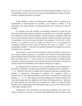 Como se verá a continuación, esta forma de realizar cálculos (complejos o no), no es 
recomendable. Cometer un error en la carga de un valor implicaría corregir el número 
erróneo, y además la fórmula en sí misma 
Puede añadirse a todo lo anteriormente expuesto que en Ciencias de la 
Computación, la interpretación de constante y de variable es similar a la de 
matemática, pero tiene además un enfoque particular en lo referente a la idea de 
variable. 
Se considera que toda variable, en informática, almacena un valor. De este 
modo será mucho más ventajoso manipular una variable, y no su contenido específico. 
En la Planilla de Cálculo Excel, manipular variables equivale a manipular celdas. De 
este modo, en el ejemplo anterior, será más eficiente escribir en la celda a5 la fórmula 
“con variables” =a1+a2+a3+a4, que la fórmula “con constantes” =12+13+12+14. En la 
primera, si se comete un error al cargar los valores de a1 a a4, solamente se 
corregirá/n dicho/s error/es. Como la fórmula está escrita “en celdas” – o sea 
manipulando variables – la fórmula en sí misma recalculará el resultado correcto sin 
necesidad de ser corregida. 
Una fórmula es una secuencia formada por valores constantes, referencias a 
otras celdas, nombres, funciones, u operadores. Una fórmula es una técnica básica 
para el análisis de datos. Se pueden realizar diversas operaciones con los datos de las 
hojas de cálculo como *, +, -, Seno, Coseno, etc... En una fórmula se pueden mezclar 
constantes, nombres, referencias a otras celdas, operadores y funciones. La fórmula se 
escribe en la barra de fórmulas y debe empezar siempre por el signo =. 
Los distintos tipos de operadores que se pueden utilizar en una fórmula son : 
Operadores aritméticos se emplean para producir resultados numéricos. Ejemplo: + - 
* / % ^ Operador tipo texto se emplea para concatenar celdas que contengan texto. 
Ejemplo: & Operadores relacionales se emplean para comparar valores y 
proporcionar un valor lógico (verdadero o falso) como resultado de la comparación. 
Ejemplo: < > = <= >= <> Operadores de referencia indican que el valor producido en la 
celda referenciada debe ser utilizado en la fórmula. En Excel pueden ser: - Operador 
de rango indicado por dos puntos (:), se emplea para indicar un rango de celdas. 
Ejemplo: A1:G5 - Operador de unión indicado por una coma (,), une los valores de dos 
o más celdas. Ejemplo: A1,G5 
Cuando hay varias operaciones en una misma expresión, cada parte de la 
misma se evalúa y se resuelve en un orden determinado. Ese orden se conoce como 
 