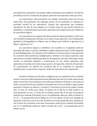 prioridad de los operadores. Se pueden utilizar paréntesis para modificar el orden de 
prioridad y forzar la resolución de algunas partes de una expresión antes que otras. 
Las operaciones entre paréntesis son siempre ejecutadas antes que las que 
están fuera del paréntesis. Sin embargo, dentro de los paréntesis se mantiene la 
prioridad normal de los operadores. Cuando hay expresiones que contienen 
operadores de más de una categoría, se resuelve antes las que tienen operador es 
aritméticos, a continuación las que tienen operadores de comparación y por último las 
de operadores lógicos . 
Los operadores de comparación tienen todos la misma prioridad, es decir que 
son resueltos de izquierda a derecha, en el orden en que aparecen. Son: Comparación 
Igualdad (=) Desigualdad (<>) Menor que (<) Mayor que (>) Menor o igual que (<=) 
Mayor o igual que (>=) 
Los operadores lógicos y aritméticos son resueltos en el siguiente orden de 
prioridad (de mayor a menor): Aritméticos Lógicos Exponenciación (^) Not Negación 
(-) And Multiplicación (*) y División (/) Or Adición (+) y Sustracción (-) Concatenación 
de caracteres (&) Cuando hay multiplicación y división en la misma expresión, cada 
operación es resuelta a medida que aparece, de izquierda a derecha. Del mismo modo, 
cuando se presentan adiciones y sustracciones en una misma expresión, cada 
operación es resuelta en el orden en que aparece, de izquierda a derecha. El operador 
de concatenación de cadenas de caracteres (&) no es realmente un operado r 
aritmético pero es prioritario respecto a todos los operadores de comparación. 
Cuando escribimos una fórmula, cualquiera que sea, podemos evitar escribirla 
muchas veces por medio del punto de autorellenado, que está en la celda seleccionada 
abajo a la derecha. Si nos ubicamos en la celda que contiene la fórmula, y acercamos el 
ratón a ese punto hasta que el puntero se transforma en una cruz finita y negra, puede 
apretarse el botón sin soltarse y "arrastrar" la fórmula al resto de las celdas. Cuando 
esto se hace de arriba para abajo, el número de la fila de la celda inicial se va 
incrementando en uno, y la letra de la columna queda fija. O sea que si la primera 
celda (la que contenía la fórmula), era c2, el autollenado celda por celda va siendo c3, 
c4, c5,…, c7, (suponiendo que la última sea c7). Si lo mismo se hace, por ejemplo, de 
izquierda a derecha, ocurre al revés. El número de la fila queda fijo, pero aumenta en 
uno la letra de la columna. O sea que si la primera celda (la que contenía la fórmula), 
era c2, el autollenado celda por celda va siendo d2, e2, f2,…, j2, (suponiendo que la 
última sea j2). 
 