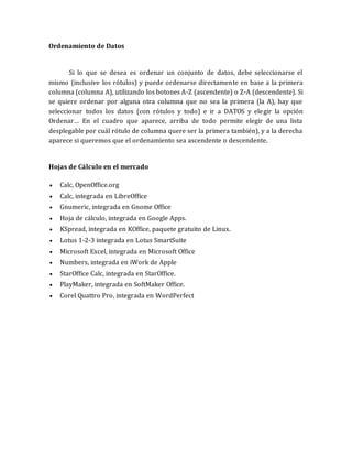Ordenamiento de Datos 
Si lo que se desea es ordenar un conjunto de datos, debe seleccionarse el 
mismo (inclusive los rótulos) y puede ordenarse directamente en base a la primera 
columna (columna A), utilizando los botones A-Z (ascendente) o Z-A (descendente). Si 
se quiere ordenar por alguna otra columna que no sea la primera (la A), hay que 
seleccionar todos los datos (con rótulos y todo) e ir a DATOS y elegir la opción 
Ordenar… En el cuadro que aparece, arriba de todo permite elegir de una lista 
desplegable por cuál rótulo de columna quere ser la primera también), y a la derecha 
aparece si queremos que el ordenamiento sea ascendente o descendente. 
Hojas de Cálculo en el mercado 
 Calc, OpenOffice.org 
 Calc, integrada en LibreOffice 
 Gnumeric, integrada en Gnome Office 
 Hoja de cálculo, integrada en Google Apps. 
 KSpread, integrada en KOffice, paquete gratuito de Linux. 
 Lotus 1-2-3 integrada en Lotus SmartSuite 
 Microsoft Excel, integrada en Microsoft Office 
 Numbers, integrada en iWork de Apple 
 StarOffice Calc, integrada en StarOffice. 
 PlayMaker, integrada en SoftMaker Office. 
 Corel Quattro Pro, integrada en WordPerfect 
