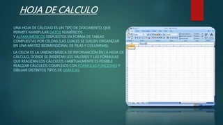 HOJA DE CALCULO
UNA HOJA DE CÁLCULO ES UN TIPO DE DOCUMENTO, QUE
PERMITE MANIPULAR DATOS NUMÉRICOS
Y ALFANUMÉRICOS DISPUESTOS EN FORMA DE TABLAS
COMPUESTAS POR CELDAS (LAS CUALES SE SUELEN ORGANIZAR
EN UNA MATRIZ BIDIMENSIONAL DE FILAS Y COLUMNAS).
LA CELDA ES LA UNIDAD BÁSICA DE INFORMACIÓN EN LA HOJA DE
CÁLCULO, DONDE SE INSERTAN LOS VALORES Y LAS FÓRMULAS
QUE REALIZAN LOS CÁLCULOS. HABITUALMENTE ES POSIBLE
REALIZAR CÁLCULOS COMPLEJOS CON FÓRMULAS FUNCIONES Y
DIBUJAR DISTINTOS TIPOS DE GRÁFICAS.
 