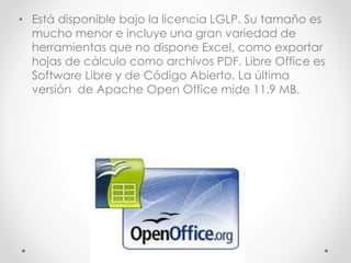 • Está disponible bajo la licencia LGLP. Su tamaño es
mucho menor e incluye una gran variedad de
herramientas que no dispone Excel, como exportar
hojas de cálculo como archivos PDF. Libre Office es
Software Libre y de Código Abierto. La última
versión de Apache Open Office mide 11,9 MB.
 