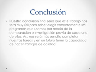 Conclusión
• Nuestra conclusión final sería que este trabajo nos
será muy útil para saber elegir correctamente los
programas que usemos por medio de la
comparación e investigación previa de cada uno
de ellos. Así, nos será más sencillo completar
nuestras tareas y en un futuro tener la capacidad
de hacer trabajos de calidad.
 
