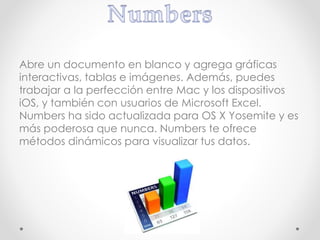 Abre un documento en blanco y agrega gráficas
interactivas, tablas e imágenes. Además, puedes
trabajar a la perfección entre Mac y los dispositivos
iOS, y también con usuarios de Microsoft Excel.
Numbers ha sido actualizada para OS X Yosemite y es
más poderosa que nunca. Numbers te ofrece
métodos dinámicos para visualizar tus datos.
 