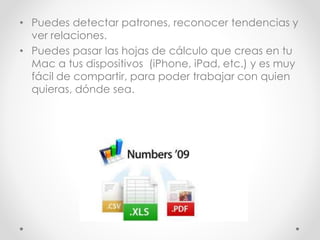 • Puedes detectar patrones, reconocer tendencias y
ver relaciones.
• Puedes pasar las hojas de cálculo que creas en tu
Mac a tus dispositivos (iPhone, iPad, etc.) y es muy
fácil de compartir, para poder trabajar con quien
quieras, dónde sea.
 