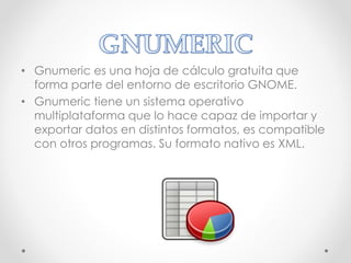 • Gnumeric es una hoja de cálculo gratuita que
forma parte del entorno de escritorio GNOME.
• Gnumeric tiene un sistema operativo
multiplataforma que lo hace capaz de importar y
exportar datos en distintos formatos, es compatible
con otros programas. Su formato nativo es XML.
 
