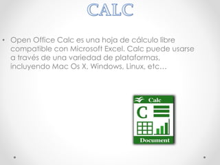 • Open Office Calc es una hoja de cálculo libre
compatible con Microsoft Excel. Calc puede usarse
a través de una variedad de plataformas,
incluyendo Mac Os X, Windows, Linux, etc…
 