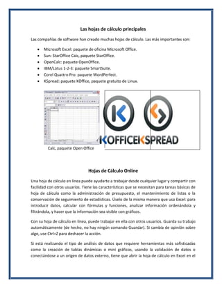 Las hojas de cálculo principales
Las compañías de software han creado muchas hojas de cálculo. Las más importantes son:
Microsoft Excel: paquete de oficina Microsoft Office.
Sun: StarOffice Calc, paquete StarOffice.
OpenCalc: paquete OpenOffice.
IBM/Lotus 1-2-3: paquete SmartSuite.
Corel Quattro Pro: paquete WordPerfect.
KSpread: paquete KOffice, paquete gratuito de Linux.

Calc, paquete Open Office

Hojas de Cálculo Online
Una hoja de cálculo en línea puede ayudarte a trabajar desde cualquier lugar y compartir con
facilidad con otros usuarios. Tiene las características que se necesitan para tareas básicas de
hoja de cálculo como la administración de presupuesto, el mantenimiento de listas o la
conservación de seguimiento de estadísticas. Úselo de la misma manera que usa Excel: para
introducir datos, calcular con fórmulas y funciones, analizar información ordenándola y
filtrándola, y hacer que la información sea visible con gráficos.
Con su hoja de cálculo en línea, puede trabajar en ella con otros usuarios. Guarda su trabajo
automáticamente (de hecho, no hay ningún comando Guardar). Si cambia de opinión sobre
algo, use Ctrl+Z para deshacer la acción.
Si está realizando el tipo de análisis de datos que requiere herramientas más sofisticadas
como la creación de tablas dinámicas o mini gráficos, usando la validación de datos o
conectándose a un origen de datos externo, tiene que abrir la hoja de cálculo en Excel en el

 