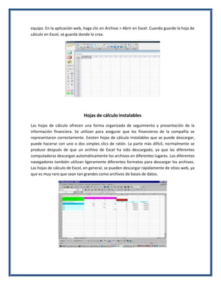 equipo. En la aplicación web, haga clic en Archivo > Abrir en Excel. Cuando guarde la hoja de
cálculo en Excel, se guarda donde lo crea.

Hojas de cálculo instalables
Las hojas de cálculo ofrecen una forma organizada de seguimiento y presentación de la
información financiera. Se utilizan para asegurar que los financieros de la compañía se
representaron correctamente. Existen hojas de cálculo instalables que se puede descargar,
puede hacerse con uno o dos simples clics de ratón. La parte más difícil, normalmente se
produce después de que un archivo de Excel ha sido descargado, ya que las diferentes
computadoras descargan automáticamente los archivos en diferentes lugares. Los diferentes
navegadores también utilizan ligeramente diferentes formatos para descargar los archivos.
Las hojas de cálculo de Excel, en general, se pueden descargar rápidamente de sitios web, ya
que es muy raro que sean tan grandes como archivos de bases de datos.

 