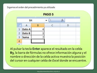 Sigamos el orden del procedimiento ya utilizado
Al pulsar la tecla Enter aparece el resultado en la celda
B3, la barra de fórmulas no ofrece información alguna y el
nombre o dirección de la celda activa muestra la posición
del cursor en cualquier celda de Excel donde se encuentre.
http://docentesenlinea.fahce.unlp.edu.ar
 