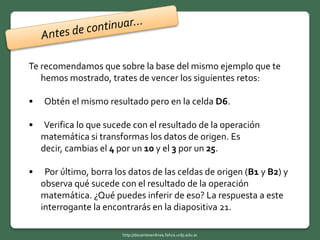 Te recomendamos que sobre la base del mismo ejemplo que te
hemos mostrado, trates de vencer los siguientes retos:
• Obtén el mismo resultado pero en la celda D6.
• Verifica lo que sucede con el resultado de la operación
matemática si transformas los datos de origen. Es
decir, cambias el 4 por un 10 y el 3 por un 25.
• Por último, borra los datos de las celdas de origen (B1 y B2) y
observa qué sucede con el resultado de la operación
matemática. ¿Qué puedes inferir de eso? La respuesta a este
interrogante la encontrarás en la diapositiva 21.
http://docentesenlinea.fahce.unlp.edu.ar
 
