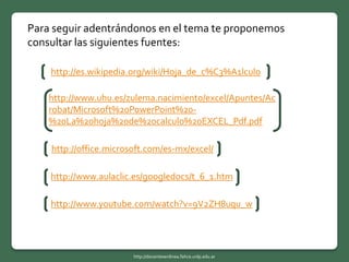Para seguir adentrándonos en el tema te proponemos
consultar las siguientes fuentes:
http://es.wikipedia.org/wiki/Hoja_de_c%C3%A1lculo
http://www.uhu.es/zulema.nacimiento/excel/Apuntes/Ac
robat/Microsoft%20PowerPoint%20-
%20La%20hoja%20de%20calculo%20EXCEL_Pdf.pdf
http://office.microsoft.com/es-mx/excel/
http://www.aulaclic.es/googledocs/t_6_1.htm
http://www.youtube.com/watch?v=9V2ZH8uqu_w
http://docentesenlinea.fahce.unlp.edu.ar
 