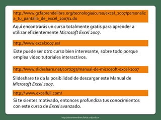 http://www.gcfaprendelibre.org/tecnologia/curso/excel_2007/personaliz
a_tu_pantalla_de_excel_2007/1.do
http://www.excel2007.es/
http://www.slideshare.net/cortiz97/manual-de-microsoft-excel-2007
Aquí encontrarás un curso totalmente gratis para aprender a
utilizar eficientemente Microsoft Excel 2007.
Este puede ser otro curso bien interesante, sobre todo porque
emplea video tutoriales interactivos.
Slideshare te da la posibilidad de descargar este Manual de
Microsoft Excel 2007.
http:// www.excelfull.com/
Si te sientes motivado, entonces profundiza tus conocimientos
con este curso de Excel avanzado.
http://docentesenlinea.fahce.unlp.edu.ar
 