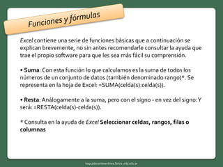 Excel contiene una serie de funciones básicas que a continuación se
explican brevemente, no sin antes recomendarle consultar la ayuda que
trae el propio software para que les sea más fácil su comprensión.
• Suma:Con esta función lo que calculamos es la suma de todos los
números de un conjunto de datos (también denominado rango)*. Se
representa en la hoja de Excel: =SUMA(celda(s):celda(s)).
• Resta:Análogamente a la suma, pero con el signo - en vez del signo:Y
será: =RESTA(celda(s)-celda(s)).
* Consulta en la ayuda de Excel Seleccionar celdas, rangos, filas o
columnas
http://docentesenlinea.fahce.unlp.edu.ar
 