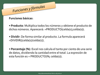 Funciones básicas:
• Producto: Multiplica todos los números y obtiene el producto de
dichos números. Aparecerá: =PRODUCTO(celda(s);celda(s)).
• Dividir: De forma similar al producto. La formula aparecerá
=DIVIDIR((celda(s)/celda(s)).
• Porcentaje (%): Excel nos calcula el tanto por ciento de una serie
de datos, dividiendo la cantidad entre el total. La expresión de
esta función es = PRODUCTO(%; celda(s)).
http://docentesenlinea.fahce.unlp.edu.ar
 