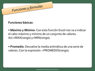Funciones básicas:
• Máximo y Mínimo: Con esta función Excel nos va a indicar
el valor máximo y mínimo de un conjunto de valores.
Así:=MAX(rango) y=MIN(rango).
• Promedio: Devuelve la media aritmética de una serie de
valores. Con la expresión: =PROMEDIO(rango).
http://docentesenlinea.fahce.unlp.edu.ar
 