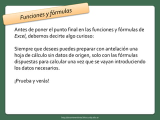 Antes de poner el punto final en las funciones y fórmulas de
Excel, debemos decirte algo curioso:
Siempre que desees puedes preparar con antelación una
hoja de cálculo sin datos de origen, solo con las fórmulas
dispuestas para calcular una vez que se vayan introduciendo
los datos necesarios.
¡Prueba y verás!
http://docentesenlinea.fahce.unlp.edu.ar
 