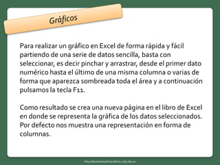 Para realizar un gráfico en Excel de forma rápida y fácil
partiendo de una serie de datos sencilla, basta con
seleccionar, es decir pinchar y arrastrar, desde el primer dato
numérico hasta el último de una misma columna o varias de
forma que aparezca sombreada toda el área y a continuación
pulsamos la tecla F11.
Como resultado se crea una nueva página en el libro de Excel
en donde se representa la gráfica de los datos seleccionados.
Por defecto nos muestra una representación en forma de
columnas.
http://docentesenlinea.fahce.unlp.edu.ar
 