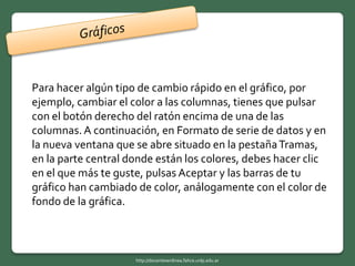 Para hacer algún tipo de cambio rápido en el gráfico, por
ejemplo, cambiar el color a las columnas, tienes que pulsar
con el botón derecho del ratón encima de una de las
columnas.A continuación, en Formato de serie de datos y en
la nueva ventana que se abre situado en la pestañaTramas,
en la parte central donde están los colores, debes hacer clic
en el que más te guste, pulsas Aceptar y las barras de tu
gráfico han cambiado de color, análogamente con el color de
fondo de la gráfica.
http://docentesenlinea.fahce.unlp.edu.ar
 