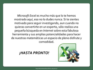 Microsoft Excel es mucho más que lo te hemos
mostrado aquí, eso no lo dudes nunca. Si te sientes
motivado para seguir investigando, aun cuando no
quieras convertirte en un experto, sólo realiza una
pequeña búsqueda en Internet sobre esta fabulosa
herramienta y sus amplias potencialidades para hacer
de nuestras matemáticas un espacio de pleno disfrute y
comodidad.
¡HASTA PRONTO!
http://docentesenlinea.fahce.unlp.edu.ar
 