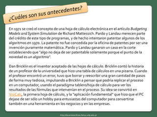 En 1971 se creó el concepto de una hoja de cálculo electrónica en el artículo Budgeting
Models and System Simulation de Richard Mattessich. Pardo y Landau merecen parte
del crédito de este tipo de programas, y de hecho intentaron patentar algunos de los
algoritmos en 1970. La patente no fue concedida por la oficina de patentes por ser una
invención puramente matemática. Pardo y Landau ganaron un caso en la corte
estableciendo que "algo no deja de ser patentable solamente porque el punto de la
novedad es un algoritmo".
Dan Bricklin es el inventor aceptado de las hojas de cálculo. Bricklin contó la historia
de un profesor de la universidad que hizo una tabla de cálculos en una pizarra. Cuando
el profesor encontró un error, tuvo que borrar y reescribir una gran cantidad de pasos
de forma muy tediosa, impulsando a Bricklin a pensar que podría replicar el proceso
en un computador, usando el paradigma tablero/hoja de cálculo para ver los
resultados de las fórmulas que intervenían en el proceso. Su idea se convirtió en
VisiCalc, la primera hoja de cálculo, y la "aplicación fundamental" que hizo que el PC
dejase de ser sólo un hobby para entusiastas del computador para convertirse
también en una herramienta en los negocios y en las empresas.
http://docentesenlinea.fahce.unlp.edu.ar
 
