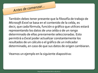 También debes tener presente que la filosofía de trabajo de
Microsoft Excel se basa en el contenido de la celda, es
decir, que cada fórmula, función o gráfico que utilices estará
representando los datos de una celda o de un rango
determinado de ellas previamente seleccionadas. Esto
permitirá a Excel poder actualizar constantemente los
resultados de un cálculo o el gráfico de un indicador
determinado, en caso de que sus datos de origen cambiaran.
Veamos un ejemplo en la siguiente diapositiva:
http://docentesenlinea.fahce.unlp.edu.ar
 