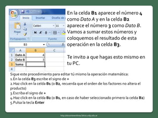 En la celda B1 aparece el número 4
como Dato A y en la celda B2
aparece el número 3 como Dato B.
Vamos a sumar estos números y
coloquemos el resultado de esta
operación en la celda B3.
Te invito a que hagas esto mismo en
tu PC.
Sigue este procedimiento para editar tú mismo la operación matemática:
1.En la celda B3 escribe el signo de =
2.Haz click en la celda B1 (o B2, recuerda que el orden de los factores no altera el
producto)
3.Escriba el signo de +
4.Haz click en la celda B2 (o B1, en caso de haber seleccionado primero la celda B2)
5.Pulsa la tecla Enter
http://docentesenlinea.fahce.unlp.edu.ar
 