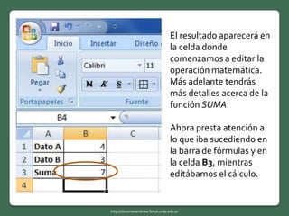 El resultado aparecerá en
la celda donde
comenzamos a editar la
operación matemática.
Más adelante tendrás
más detalles acerca de la
función SUMA.
Ahora presta atención a
lo que iba sucediendo en
la barra de fórmulas y en
la celda B3, mientras
editábamos el cálculo.
http://docentesenlinea.fahce.unlp.edu.ar
 