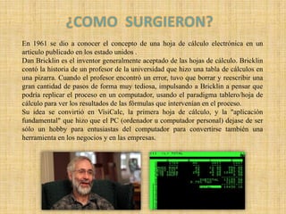 ¿COMO  SURGIERON?En 1961 se dio a conocer el concepto de una hoja de cálculo electrónica en un articulo publicado en los estado unidos .Dan Bricklin es el inventor generalmente aceptado de las hojas de cálculo. Bricklin contó la historia de un profesor de la universidad que hizo una tabla de cálculos en una pizarra. Cuando el profesor encontró un error, tuvo que borrar y reescribir una gran cantidad de pasos de forma muy tediosa, impulsando a Bricklin a pensar que podría replicar el proceso en un computador, usando el paradigma tablero/hoja de cálculo para ver los resultados de las fórmulas que intervenían en el proceso. Su idea se convirtió en VisiCalc, la primera hoja de cálculo, y la "aplicación fundamental" que hizo que el PC (ordenador u computador personal) dejase de ser sólo un hobby para entusiastas del computador para convertirse también una herramienta en los negocios y en las empresas.