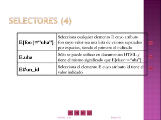 Selecciona cualquier elemento E cuyo atributo
E[foo|=“uha”] foo cuyo valor sea una lista de valores separados
              por espacios, siendo el primero el indicado
                    Sólo se puede utilizar en documentos HTML y
E.uha               tiene el mismo significado que E[class~=“uha”]
                    Selecciona el elemento E cuyo atributo id tiene el
E#un_id             valor indicado




                   XHTML y CSS                     Página 10
 