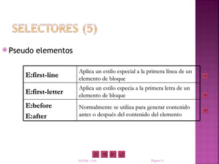  Pseudo   elementos

                       Aplica un estilo especial a la primera línea de un
     E:first-line      elemento de bloque
                       Aplica un estilo especia a la primera letra de un
     E:first-letter    elemento de bloque
     E:before          Normalmente se utiliza para generar contenido
     E:after           antes o después del contenido del elemento




                       XHTML y CSS                    Página 11
 
