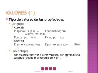  Tipo     de valores de las propiedades
    Longitud
        Absoluta
         Pulgadas; in (2.54 cm)  Centímetros; cm
                  Milímetros; mm
         Puntos; pt (1/72 in)    Picas; pc (12pt)
        Relativa
         Eme; em (tamaño font)   Equis; ex (altura font)          Pixel;
           px
    Porcentajes
        Son valores relativos a otros valores, por ejemplo una
         longitud (puede ir precedido de + o -).



                          XHTML y CSS                 Página 12
 